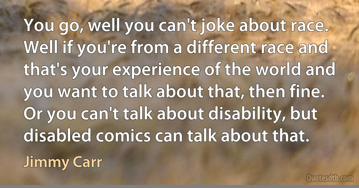 You go, well you can't joke about race. Well if you're from a different race and that's your experience of the world and you want to talk about that, then fine. Or you can't talk about disability, but disabled comics can talk about that. (Jimmy Carr)