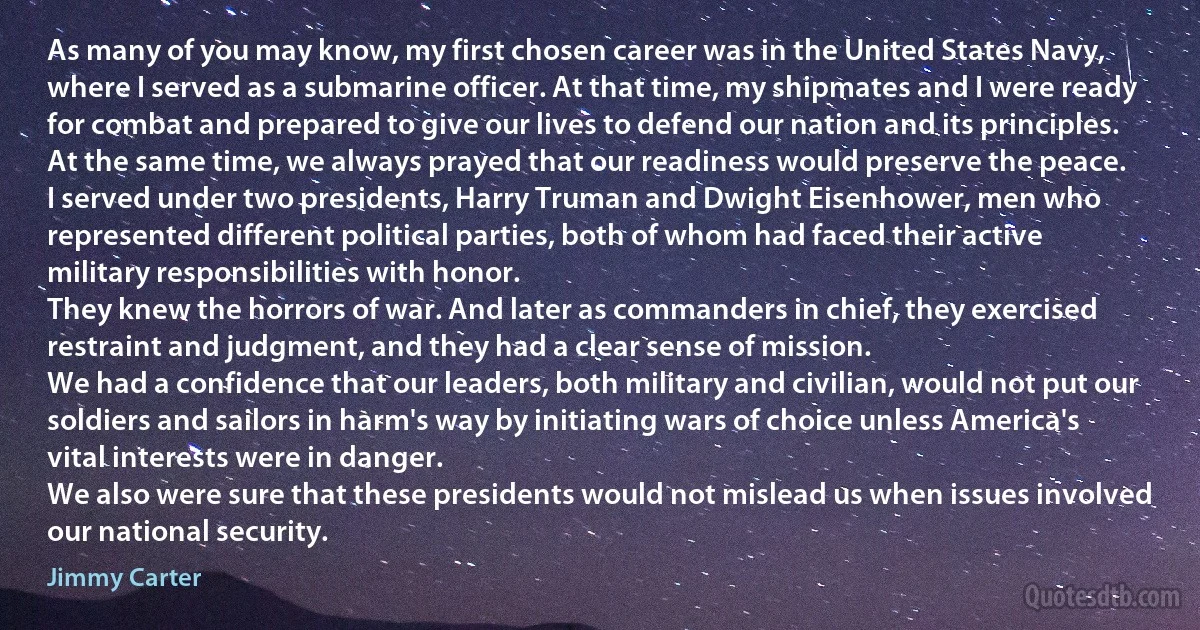 As many of you may know, my first chosen career was in the United States Navy, where I served as a submarine officer. At that time, my shipmates and I were ready for combat and prepared to give our lives to defend our nation and its principles. At the same time, we always prayed that our readiness would preserve the peace.
I served under two presidents, Harry Truman and Dwight Eisenhower, men who represented different political parties, both of whom had faced their active military responsibilities with honor.
They knew the horrors of war. And later as commanders in chief, they exercised restraint and judgment, and they had a clear sense of mission.
We had a confidence that our leaders, both military and civilian, would not put our soldiers and sailors in harm's way by initiating wars of choice unless America's vital interests were in danger.
We also were sure that these presidents would not mislead us when issues involved our national security. (Jimmy Carter)