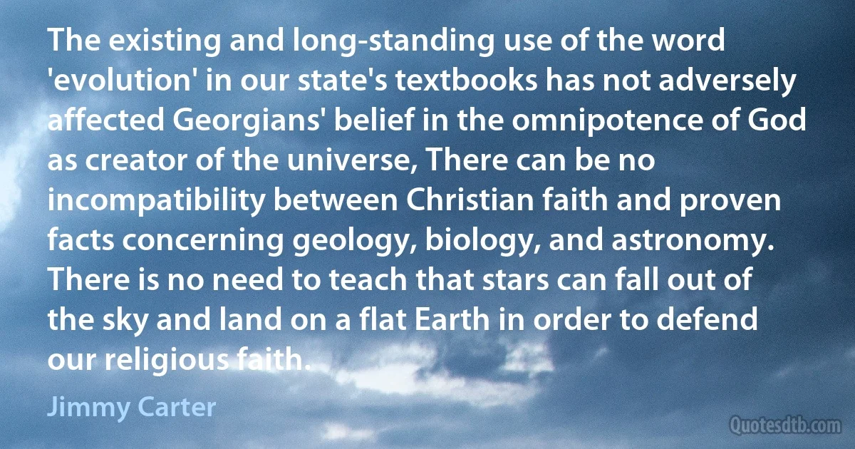 The existing and long-standing use of the word 'evolution' in our state's textbooks has not adversely affected Georgians' belief in the omnipotence of God as creator of the universe, There can be no incompatibility between Christian faith and proven facts concerning geology, biology, and astronomy. There is no need to teach that stars can fall out of the sky and land on a flat Earth in order to defend our religious faith. (Jimmy Carter)