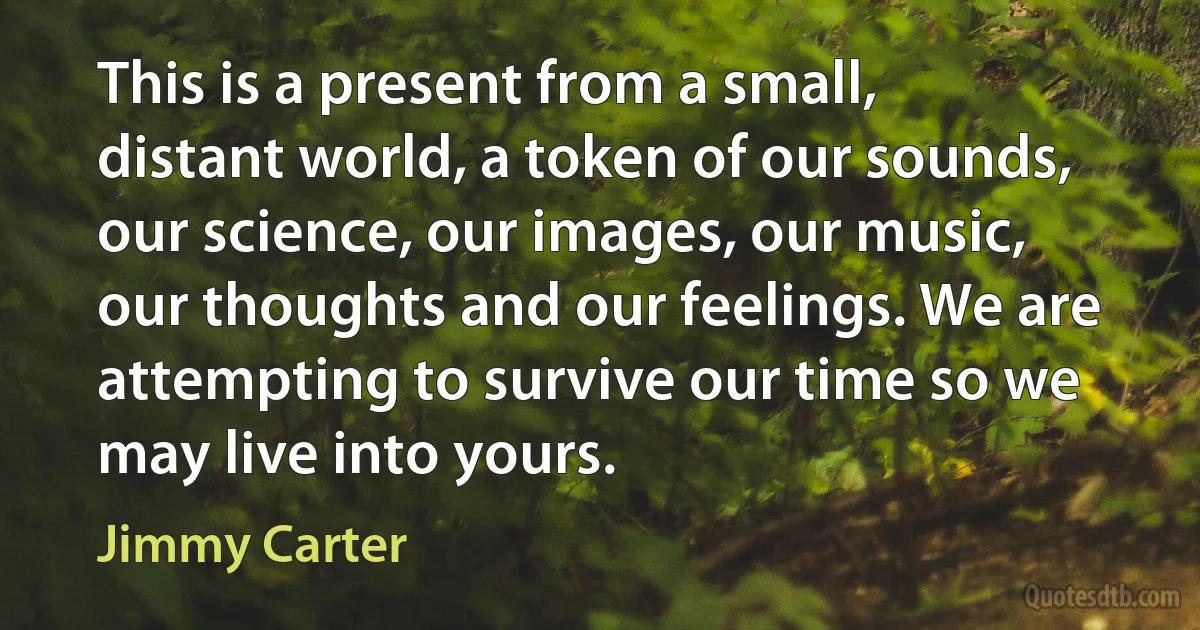 This is a present from a small, distant world, a token of our sounds, our science, our images, our music, our thoughts and our feelings. We are attempting to survive our time so we may live into yours. (Jimmy Carter)