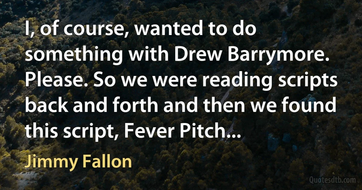 I, of course, wanted to do something with Drew Barrymore. Please. So we were reading scripts back and forth and then we found this script, Fever Pitch... (Jimmy Fallon)