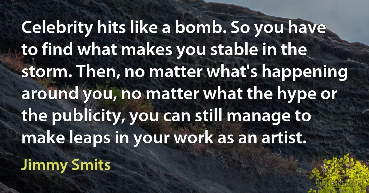 Celebrity hits like a bomb. So you have to find what makes you stable in the storm. Then, no matter what's happening around you, no matter what the hype or the publicity, you can still manage to make leaps in your work as an artist. (Jimmy Smits)