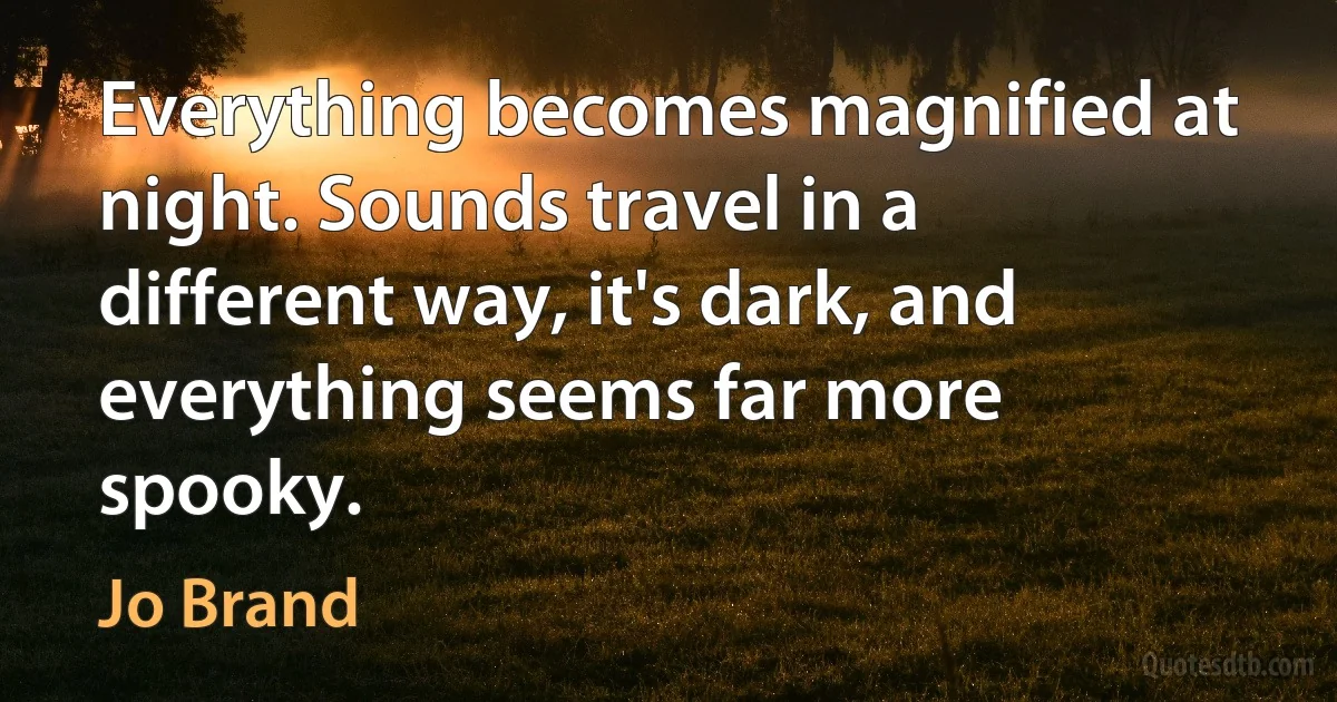 Everything becomes magnified at night. Sounds travel in a different way, it's dark, and everything seems far more spooky. (Jo Brand)