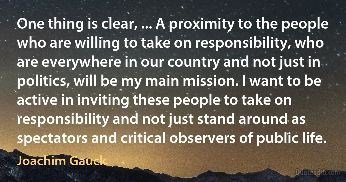 One thing is clear, ... A proximity to the people who are willing to take on responsibility, who are everywhere in our country and not just in politics, will be my main mission. I want to be active in inviting these people to take on responsibility and not just stand around as spectators and critical observers of public life. (Joachim Gauck)