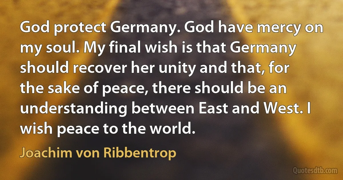 God protect Germany. God have mercy on my soul. My final wish is that Germany should recover her unity and that, for the sake of peace, there should be an understanding between East and West. I wish peace to the world. (Joachim von Ribbentrop)