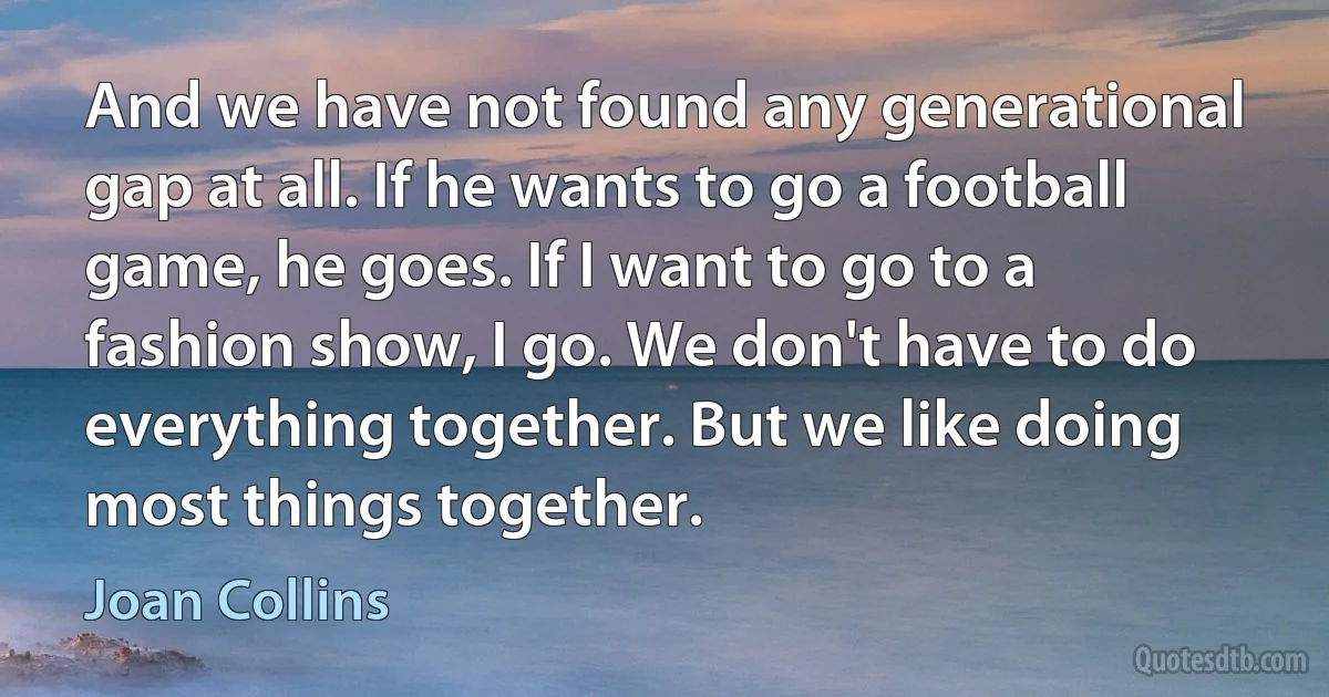 And we have not found any generational gap at all. If he wants to go a football game, he goes. If I want to go to a fashion show, I go. We don't have to do everything together. But we like doing most things together. (Joan Collins)