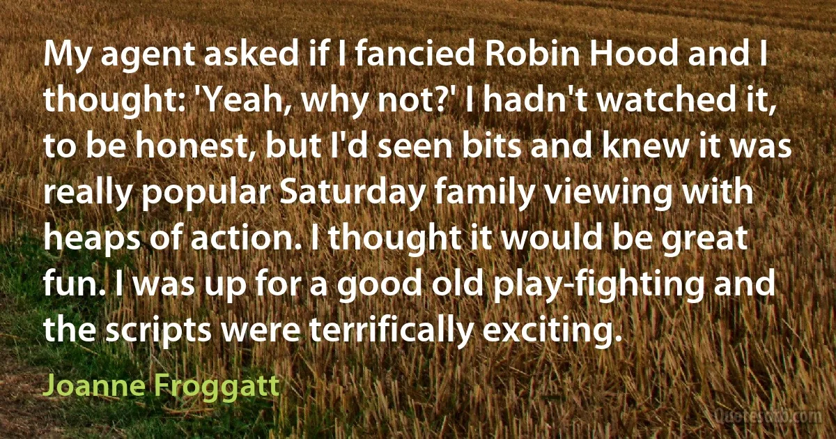 My agent asked if I fancied Robin Hood and I thought: 'Yeah, why not?' I hadn't watched it, to be honest, but I'd seen bits and knew it was really popular Saturday family viewing with heaps of action. I thought it would be great fun. I was up for a good old play-fighting and the scripts were terrifically exciting. (Joanne Froggatt)