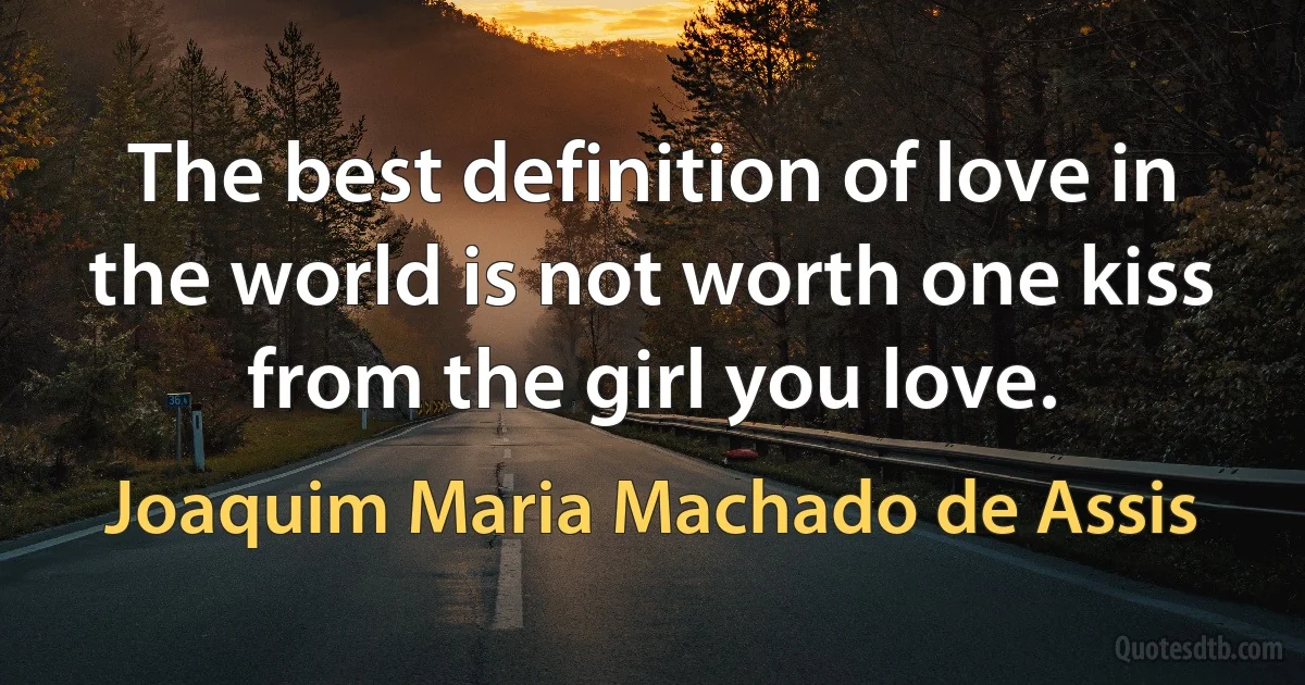 The best definition of love in the world is not worth one kiss from the girl you love. (Joaquim Maria Machado de Assis)