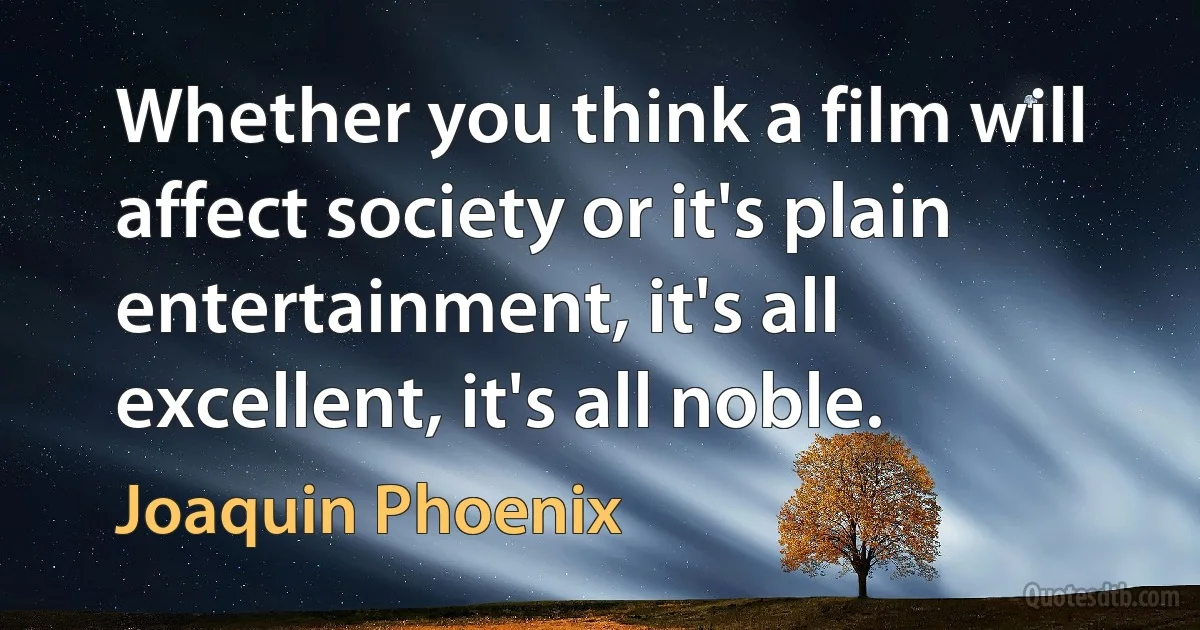 Whether you think a film will affect society or it's plain entertainment, it's all excellent, it's all noble. (Joaquin Phoenix)