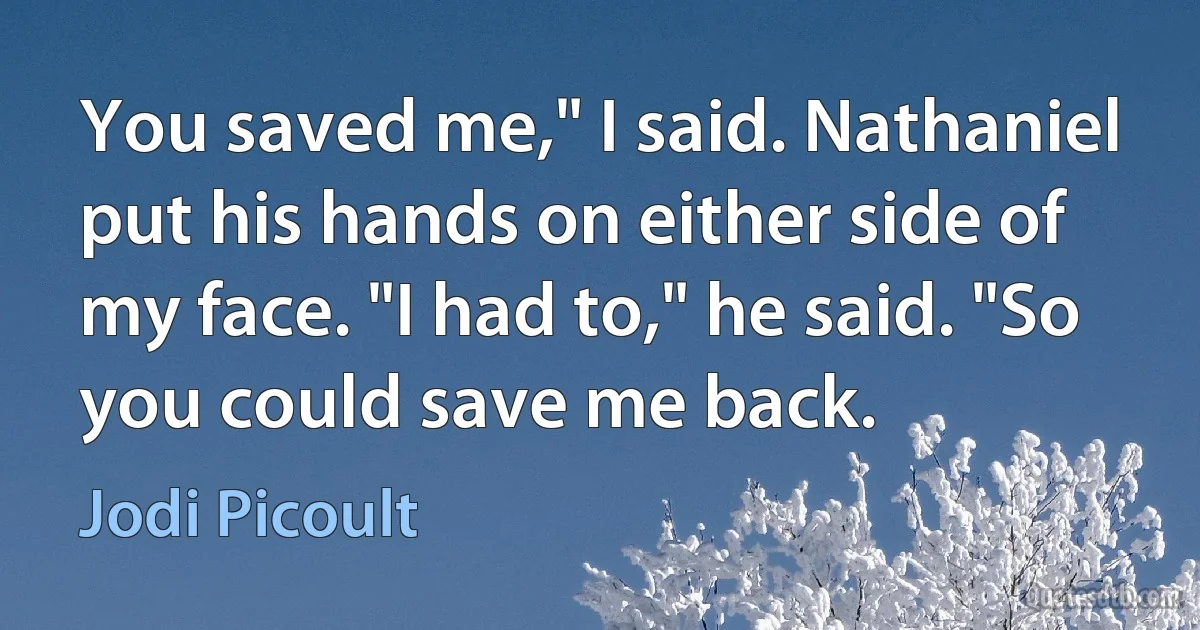 You saved me," I said. Nathaniel put his hands on either side of my face. "I had to," he said. "So you could save me back. (Jodi Picoult)