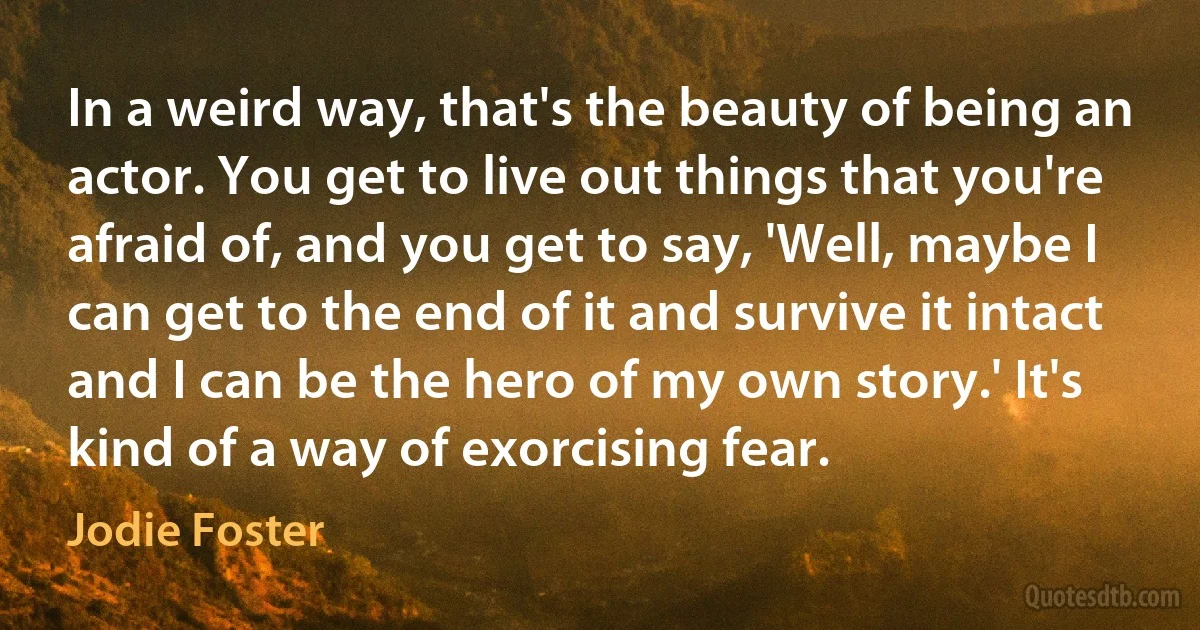 In a weird way, that's the beauty of being an actor. You get to live out things that you're afraid of, and you get to say, 'Well, maybe I can get to the end of it and survive it intact and I can be the hero of my own story.' It's kind of a way of exorcising fear. (Jodie Foster)