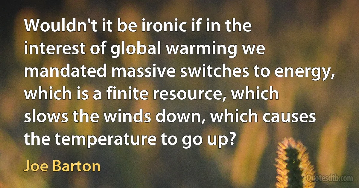 Wouldn't it be ironic if in the interest of global warming we mandated massive switches to energy, which is a finite resource, which slows the winds down, which causes the temperature to go up? (Joe Barton)