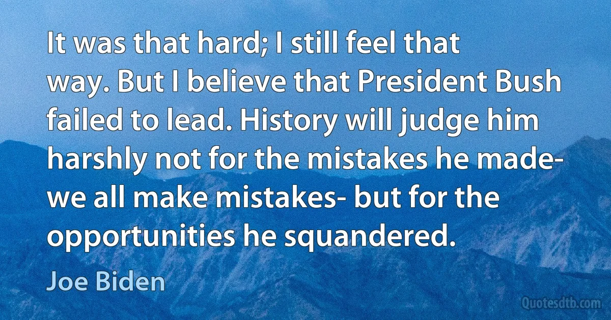 It was that hard; I still feel that way. But I believe that President Bush failed to lead. History will judge him harshly not for the mistakes he made- we all make mistakes- but for the opportunities he squandered. (Joe Biden)