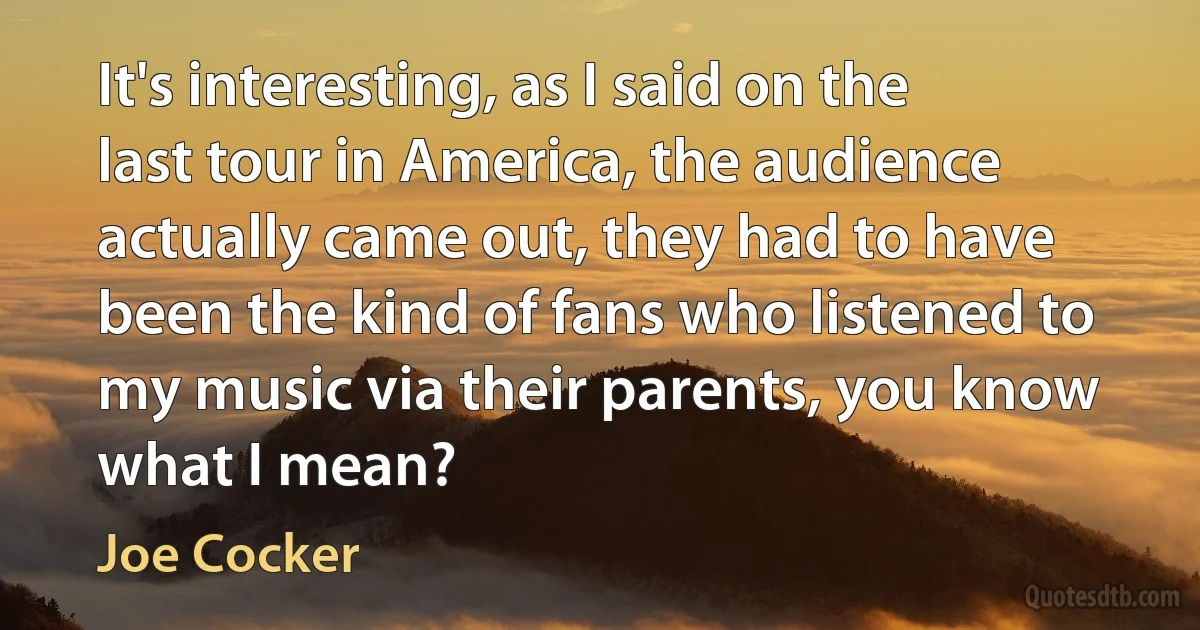 It's interesting, as I said on the last tour in America, the audience actually came out, they had to have been the kind of fans who listened to my music via their parents, you know what I mean? (Joe Cocker)