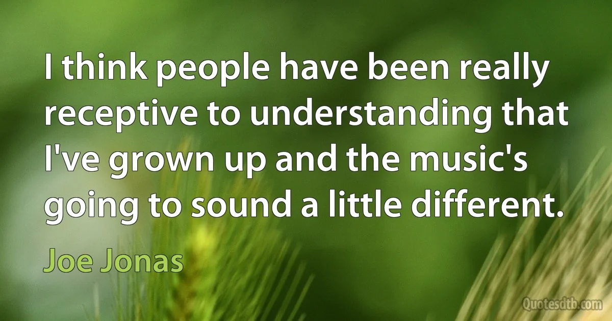 I think people have been really receptive to understanding that I've grown up and the music's going to sound a little different. (Joe Jonas)