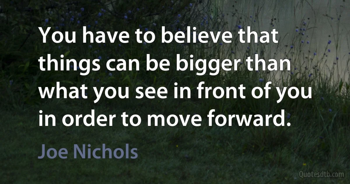 You have to believe that things can be bigger than what you see in front of you in order to move forward. (Joe Nichols)