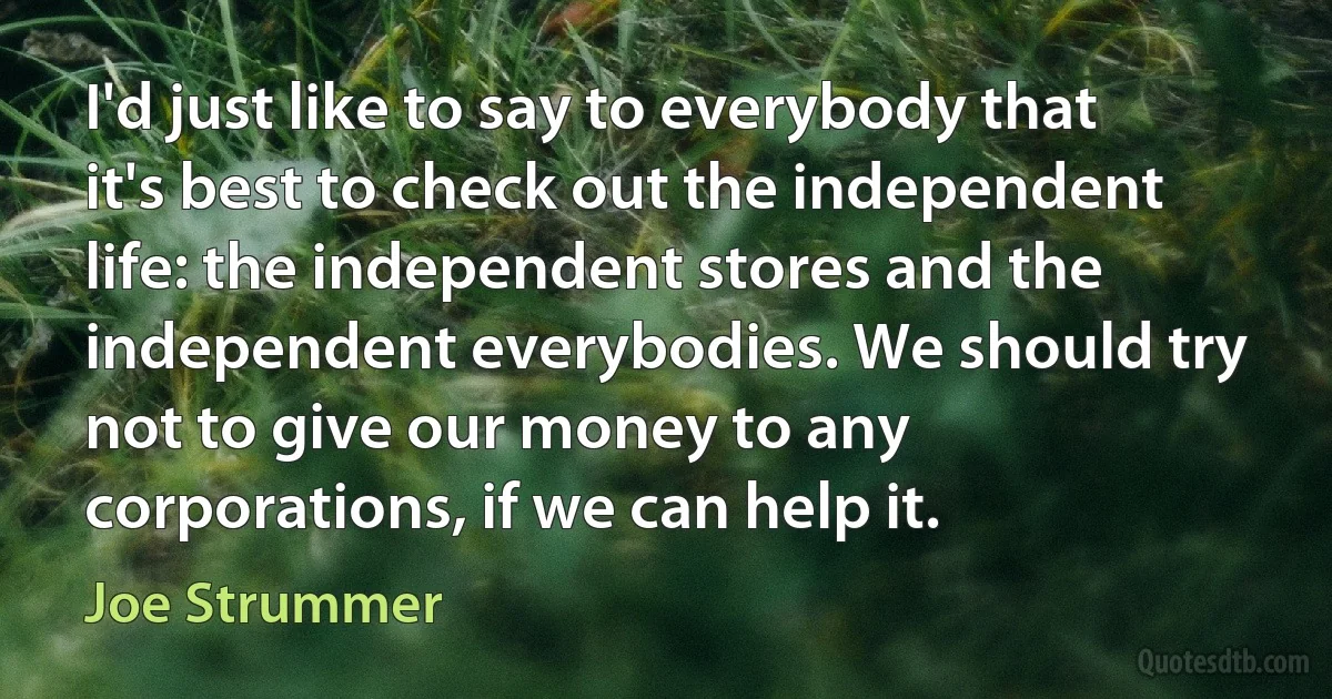 I'd just like to say to everybody that it's best to check out the independent life: the independent stores and the independent everybodies. We should try not to give our money to any corporations, if we can help it. (Joe Strummer)