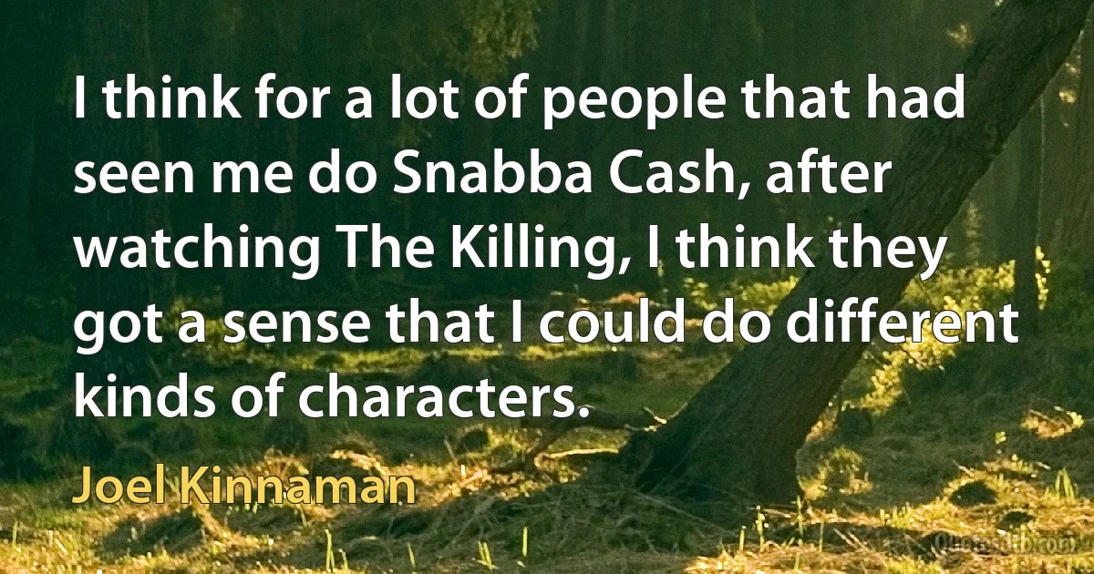 I think for a lot of people that had seen me do Snabba Cash, after watching The Killing, I think they got a sense that I could do different kinds of characters. (Joel Kinnaman)