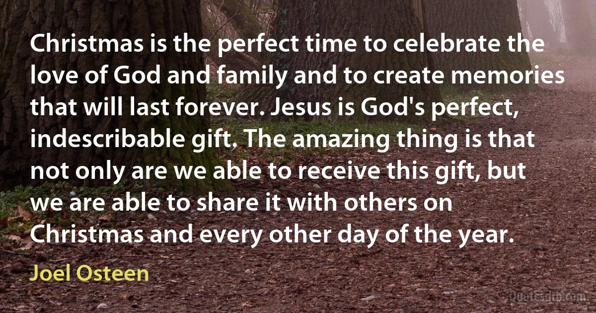 Christmas is the perfect time to celebrate the love of God and family and to create memories that will last forever. Jesus is God's perfect, indescribable gift. The amazing thing is that not only are we able to receive this gift, but we are able to share it with others on Christmas and every other day of the year. (Joel Osteen)