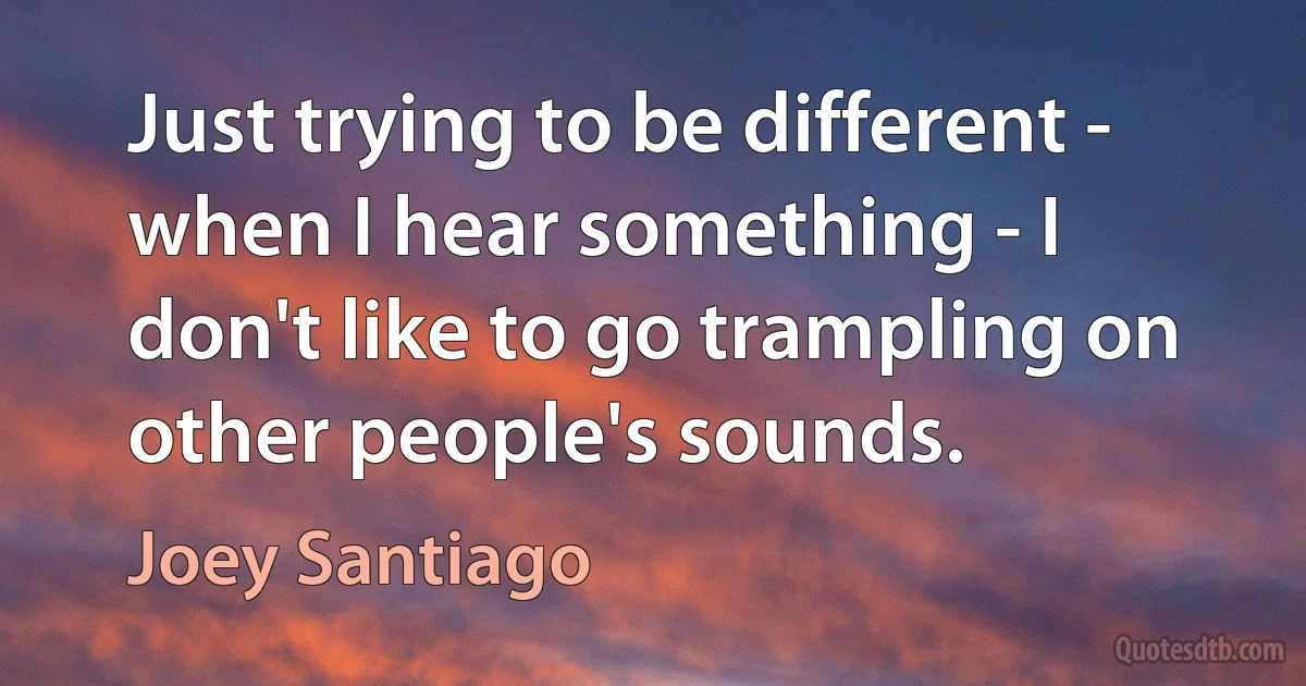 Just trying to be different - when I hear something - I don't like to go trampling on other people's sounds. (Joey Santiago)