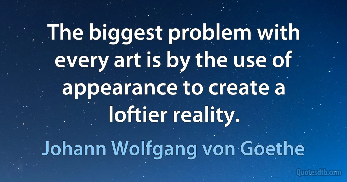 The biggest problem with every art is by the use of appearance to create a loftier reality. (Johann Wolfgang von Goethe)