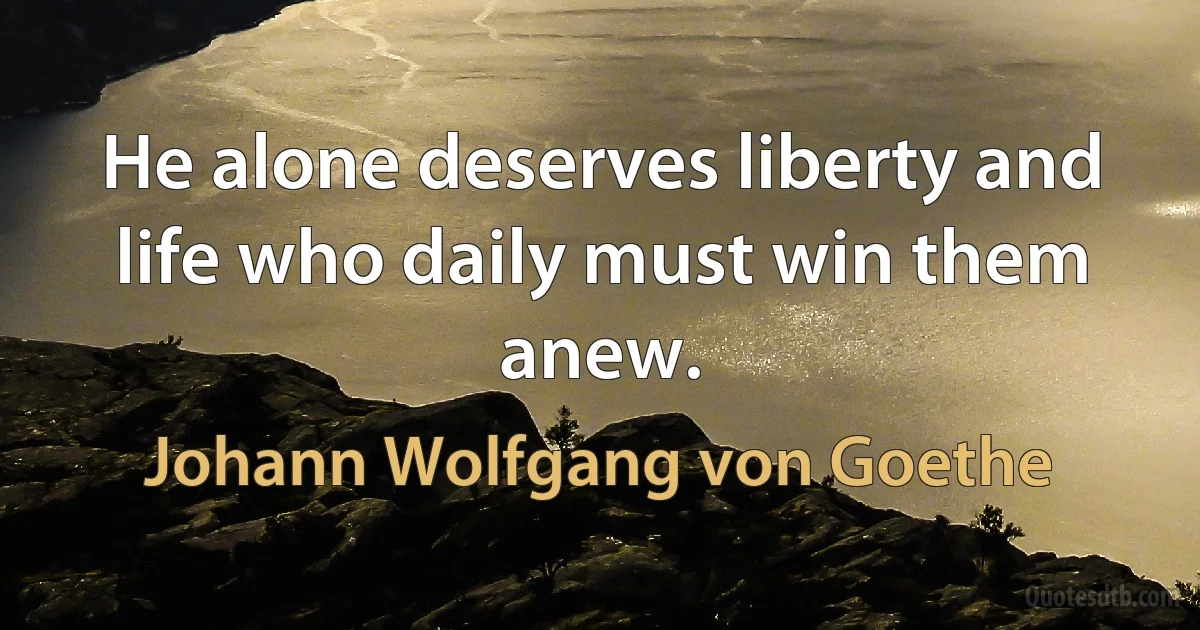 He alone deserves liberty and life who daily must win them anew. (Johann Wolfgang von Goethe)