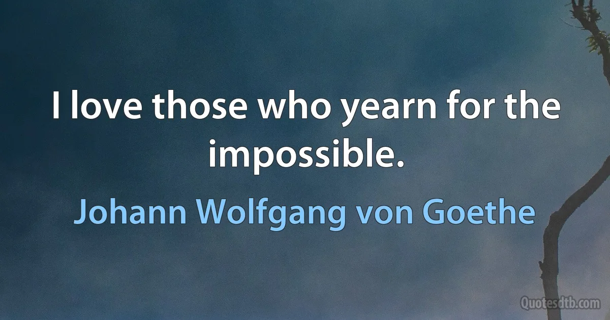 I love those who yearn for the impossible. (Johann Wolfgang von Goethe)