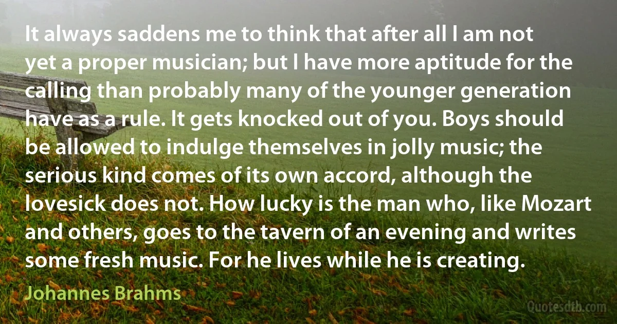 It always saddens me to think that after all I am not yet a proper musician; but I have more aptitude for the calling than probably many of the younger generation have as a rule. It gets knocked out of you. Boys should be allowed to indulge themselves in jolly music; the serious kind comes of its own accord, although the lovesick does not. How lucky is the man who, like Mozart and others, goes to the tavern of an evening and writes some fresh music. For he lives while he is creating. (Johannes Brahms)