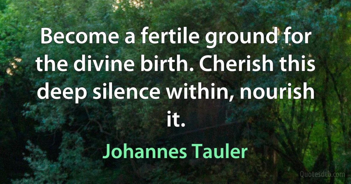 Become a fertile ground for the divine birth. Cherish this deep silence within, nourish it. (Johannes Tauler)