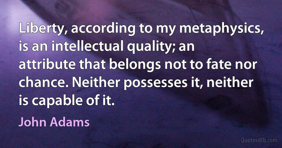 Liberty, according to my metaphysics, is an intellectual quality; an attribute that belongs not to fate nor chance. Neither possesses it, neither is capable of it. (John Adams)