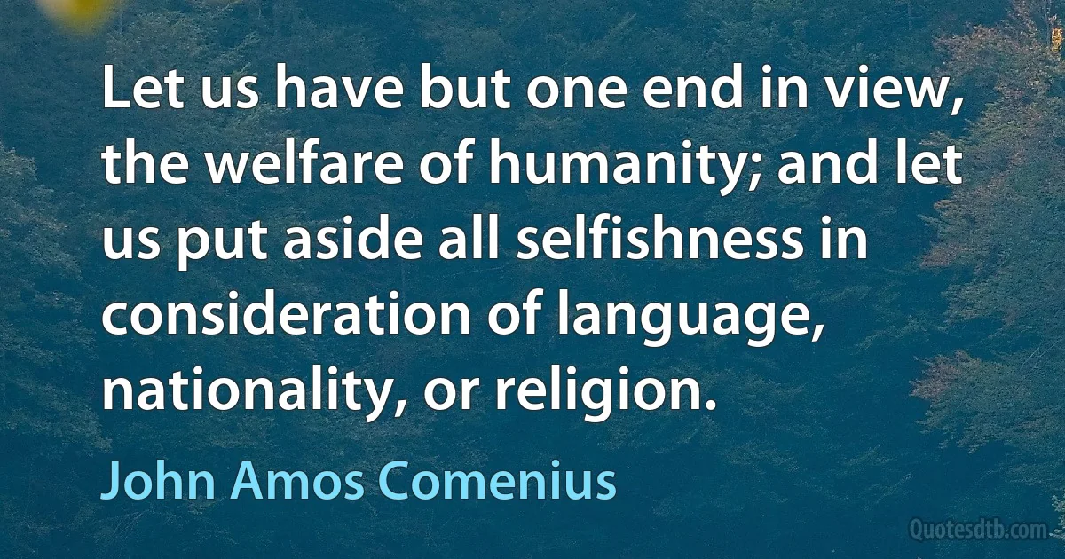 Let us have but one end in view, the welfare of humanity; and let us put aside all selfishness in consideration of language, nationality, or religion. (John Amos Comenius)