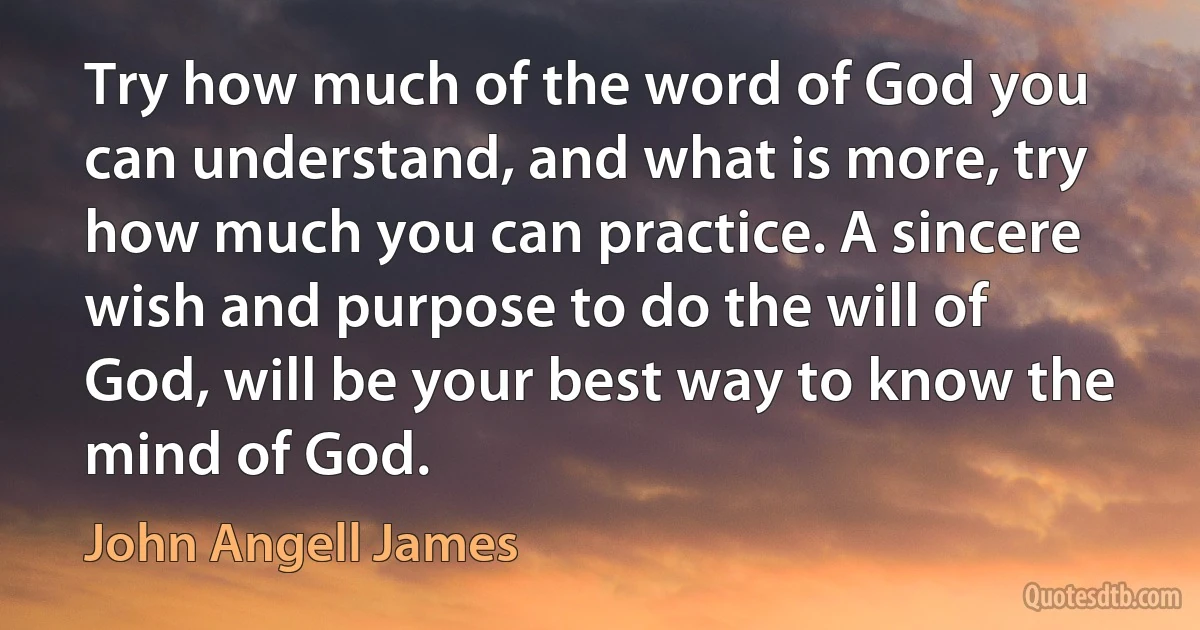 Try how much of the word of God you can understand, and what is more, try how much you can practice. A sincere wish and purpose to do the will of God, will be your best way to know the mind of God. (John Angell James)