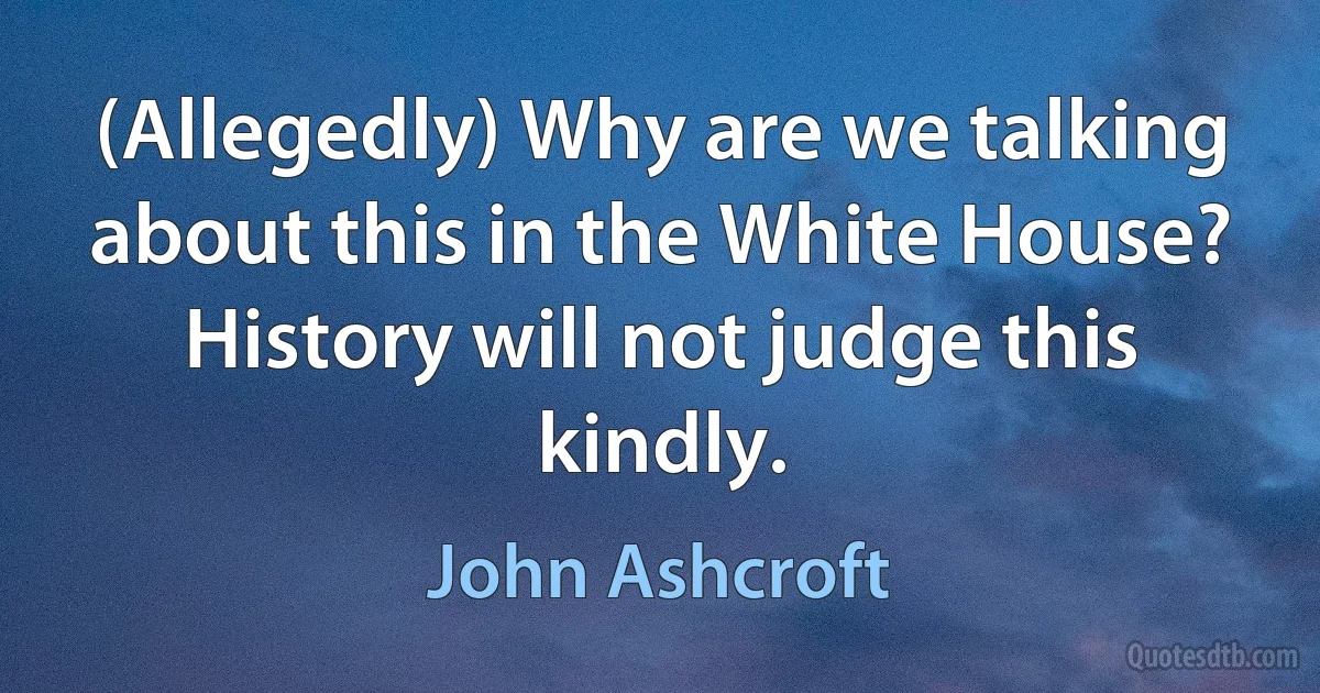 (Allegedly) Why are we talking about this in the White House? History will not judge this kindly. (John Ashcroft)