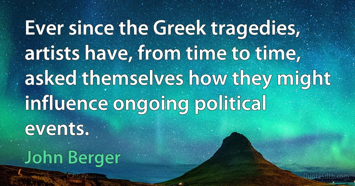 Ever since the Greek tragedies, artists have, from time to time, asked themselves how they might influence ongoing political events. (John Berger)