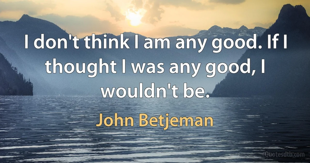 I don't think I am any good. If I thought I was any good, I wouldn't be. (John Betjeman)