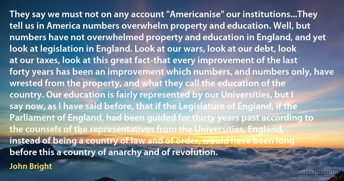 They say we must not on any account "Americanise" our institutions...They tell us in America numbers overwhelm property and education. Well, but numbers have not overwhelmed property and education in England, and yet look at legislation in England. Look at our wars, look at our debt, look at our taxes, look at this great fact-that every improvement of the last forty years has been an improvement which numbers, and numbers only, have wrested from the property, and what they call the education of the country. Our education is fairly represented by our Universities, but I say now, as I have said before, that if the Legislature of England, if the Parliament of England, had been guided for thirty years past according to the counsels of the representatives from the Universities, England, instead of being a country of law and of order, would have been long before this a country of anarchy and of revolution. (John Bright)