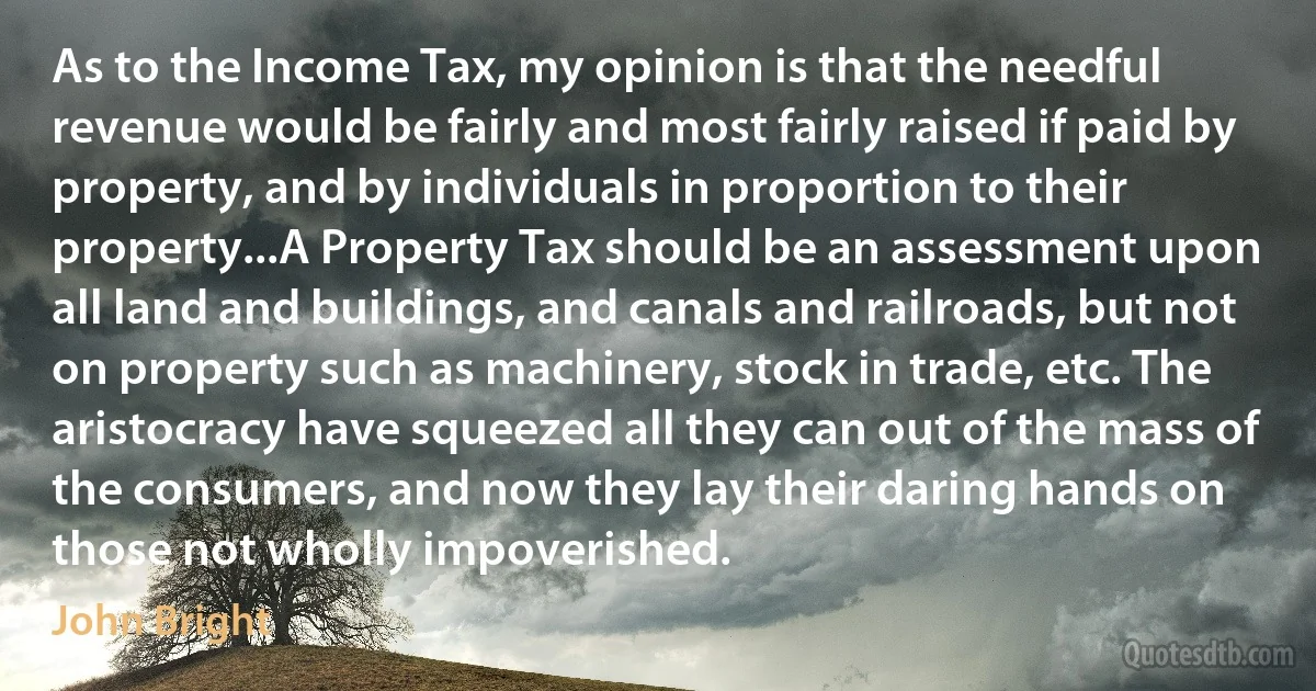 As to the Income Tax, my opinion is that the needful revenue would be fairly and most fairly raised if paid by property, and by individuals in proportion to their property...A Property Tax should be an assessment upon all land and buildings, and canals and railroads, but not on property such as machinery, stock in trade, etc. The aristocracy have squeezed all they can out of the mass of the consumers, and now they lay their daring hands on those not wholly impoverished. (John Bright)