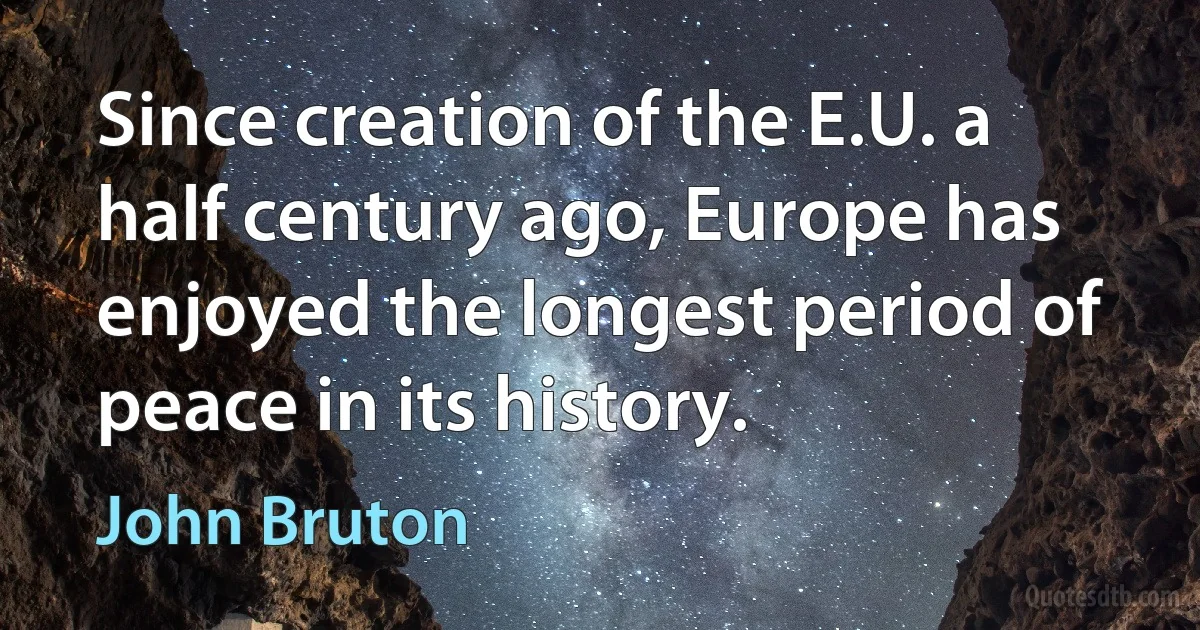 Since creation of the E.U. a half century ago, Europe has enjoyed the longest period of peace in its history. (John Bruton)