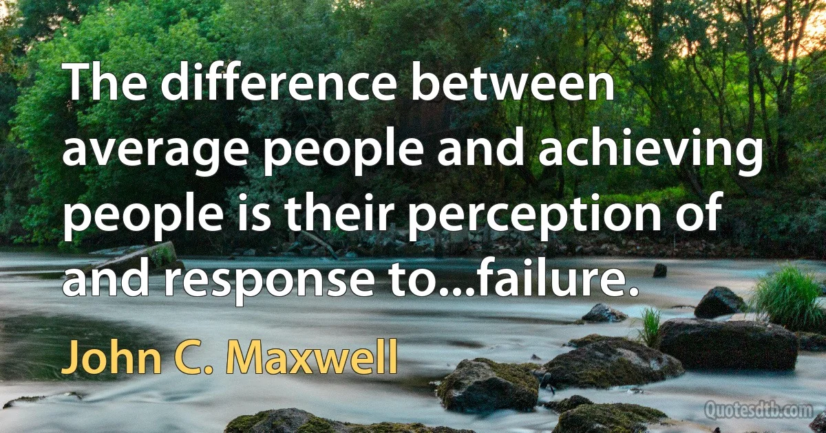 The difference between average people and achieving people is their perception of and response to...failure. (John C. Maxwell)