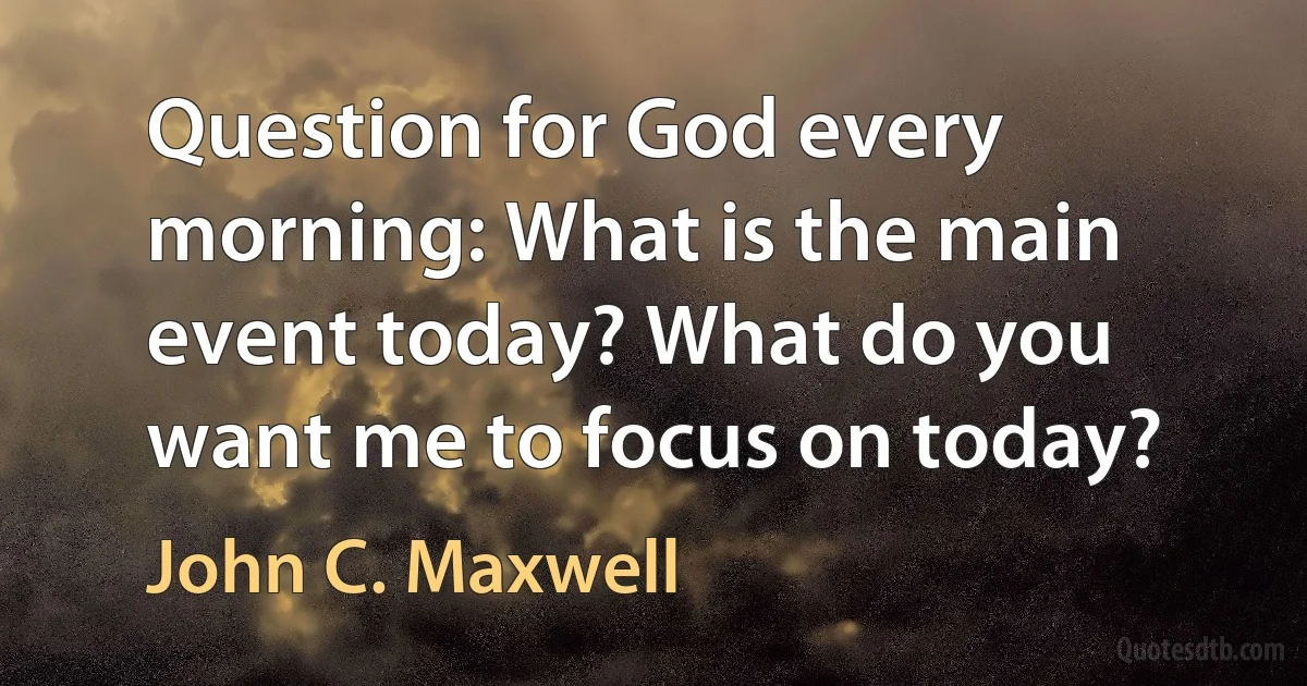 Question for God every morning: What is the main event today? What do you want me to focus on today? (John C. Maxwell)