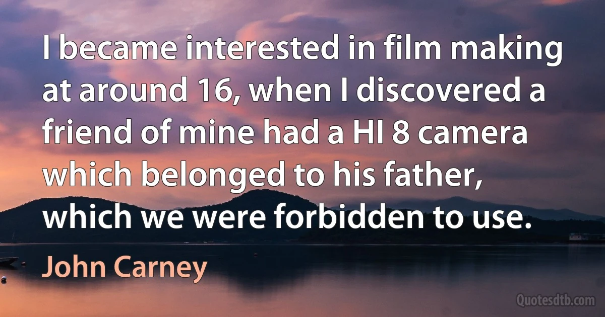 I became interested in film making at around 16, when I discovered a friend of mine had a HI 8 camera which belonged to his father, which we were forbidden to use. (John Carney)