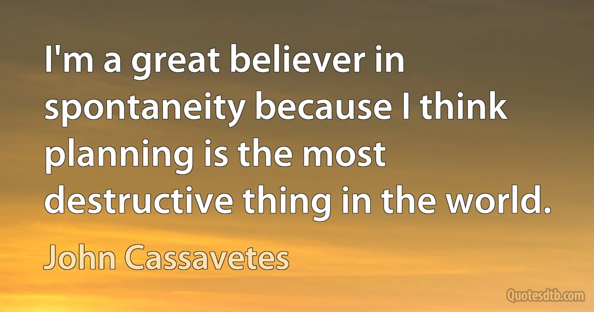 I'm a great believer in spontaneity because I think planning is the most destructive thing in the world. (John Cassavetes)