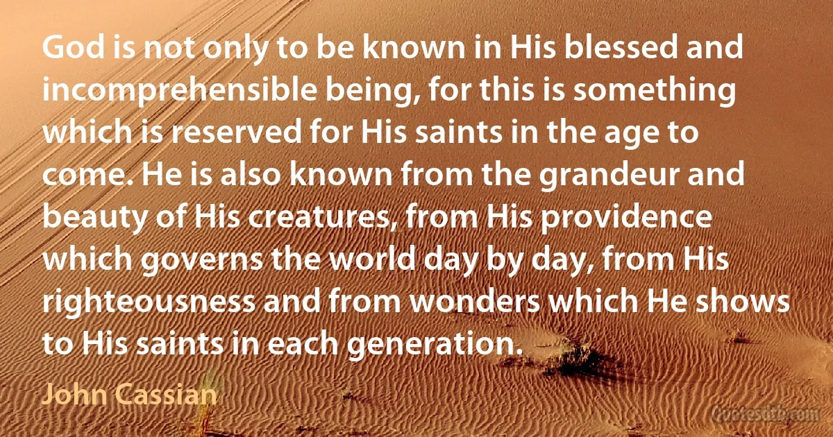 God is not only to be known in His blessed and incomprehensible being, for this is something which is reserved for His saints in the age to come. He is also known from the grandeur and beauty of His creatures, from His providence which governs the world day by day, from His righteousness and from wonders which He shows to His saints in each generation. (John Cassian)