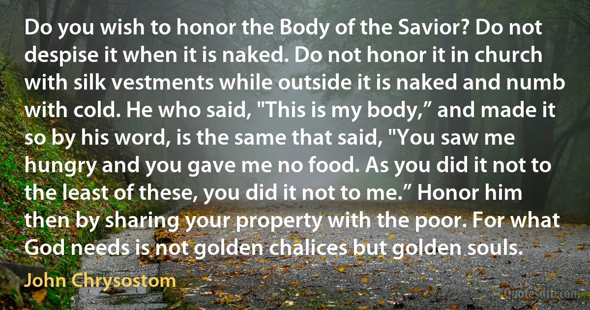 Do you wish to honor the Body of the Savior? Do not despise it when it is naked. Do not honor it in church with silk vestments while outside it is naked and numb with cold. He who said, "This is my body,” and made it so by his word, is the same that said, "You saw me hungry and you gave me no food. As you did it not to the least of these, you did it not to me.” Honor him then by sharing your property with the poor. For what God needs is not golden chalices but golden souls. (John Chrysostom)