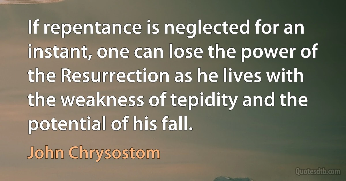 If repentance is neglected for an instant, one can lose the power of the Resurrection as he lives with the weakness of tepidity and the potential of his fall. (John Chrysostom)