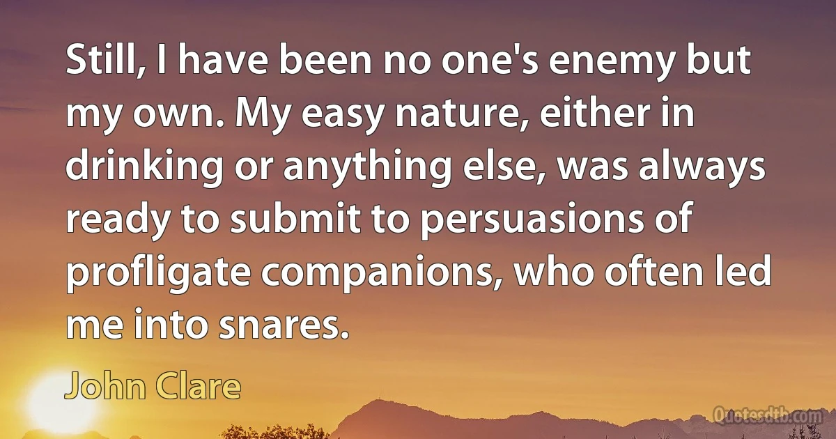 Still, I have been no one's enemy but my own. My easy nature, either in drinking or anything else, was always ready to submit to persuasions of profligate companions, who often led me into snares. (John Clare)