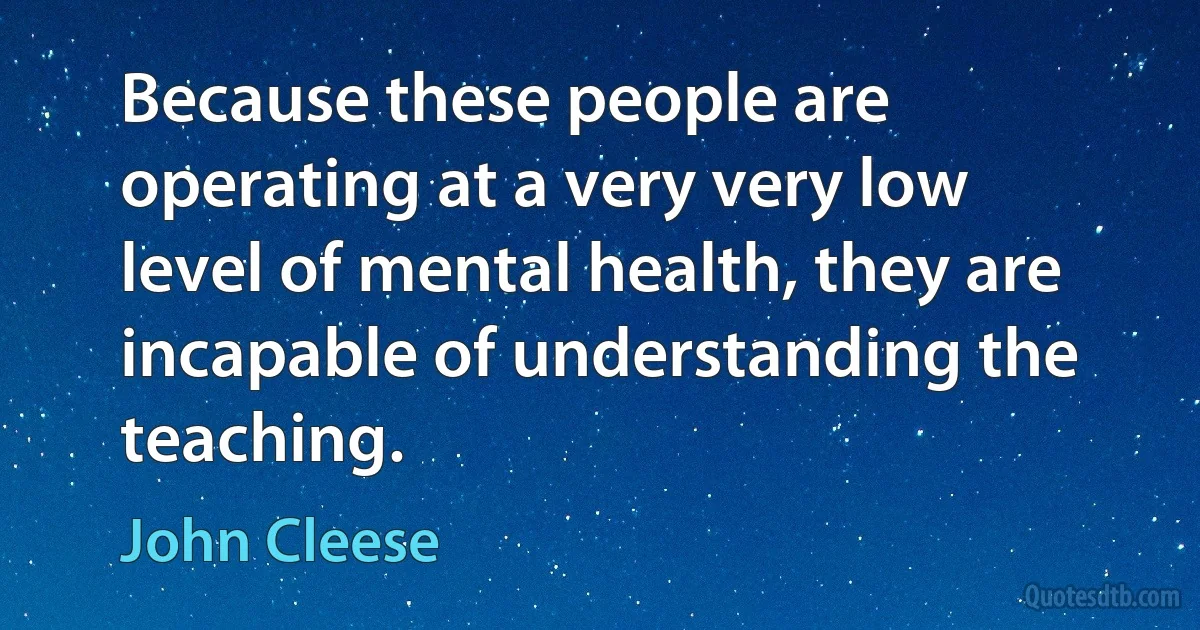 Because these people are operating at a very very low level of mental health, they are incapable of understanding the teaching. (John Cleese)