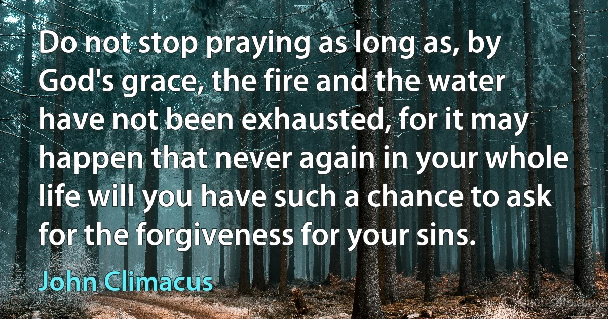 Do not stop praying as long as, by God's grace, the fire and the water have not been exhausted, for it may happen that never again in your whole life will you have such a chance to ask for the forgiveness for your sins. (John Climacus)