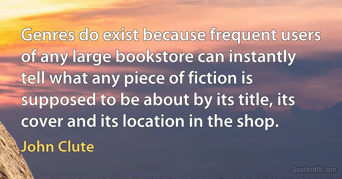 Genres do exist because frequent users of any large bookstore can instantly tell what any piece of fiction is supposed to be about by its title, its cover and its location in the shop. (John Clute)