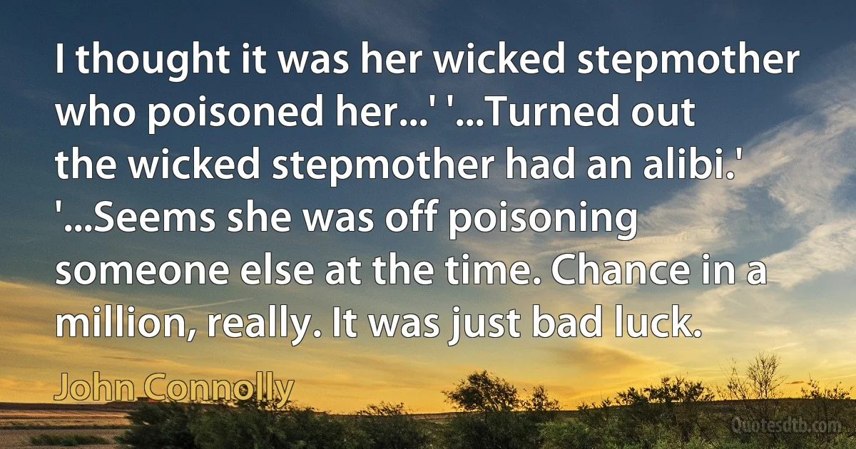 I thought it was her wicked stepmother who poisoned her...' '...Turned out the wicked stepmother had an alibi.' '...Seems she was off poisoning someone else at the time. Chance in a million, really. It was just bad luck. (John Connolly)